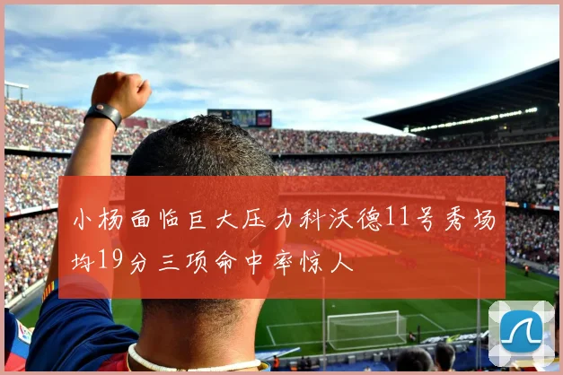小杨面临巨大压力科沃德11号秀场均19分三项命中率惊人