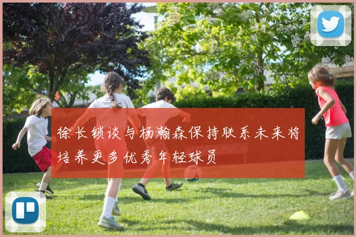徐长锁谈与杨瀚森保持联系未来将培养更多优秀年轻球员