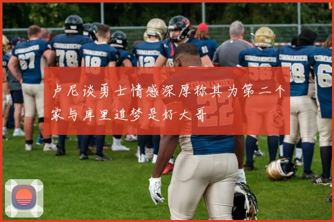 卢尼谈勇士情感深厚称其为第二个家与库里追梦是好大哥