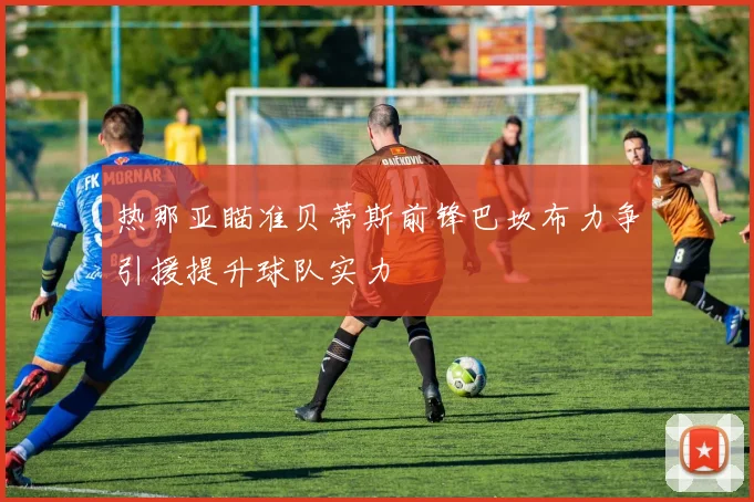 热那亚瞄准贝蒂斯前锋巴坎布力争引援提升球队实力
