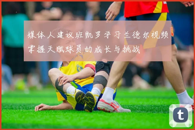 媒体人建议班凯罗学习兰德尔视频掌握天赋球员的成长与挑战