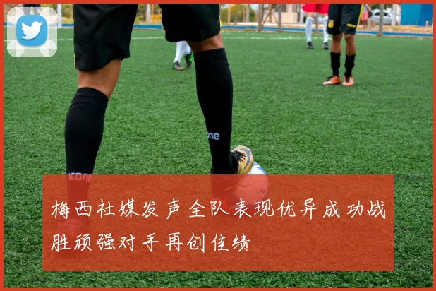 梅西社媒发声全队表现优异成功战胜顽强对手再创佳绩