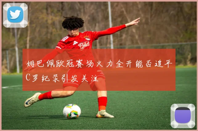 姆巴佩欧冠赛场火力全开能否追平C罗纪录引发关注