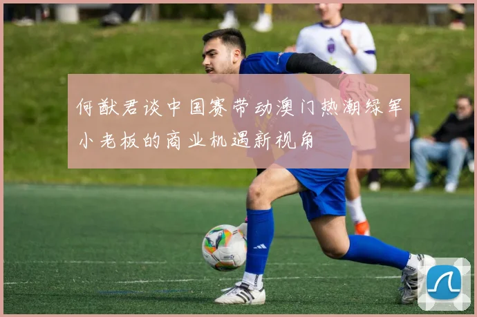 何猷君谈中国赛带动澳门热潮绿军小老板的商业机遇新视角