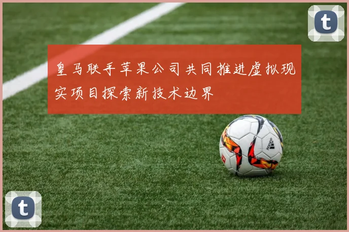 皇马联手苹果公司共同推进虚拟现实项目探索新技术边界