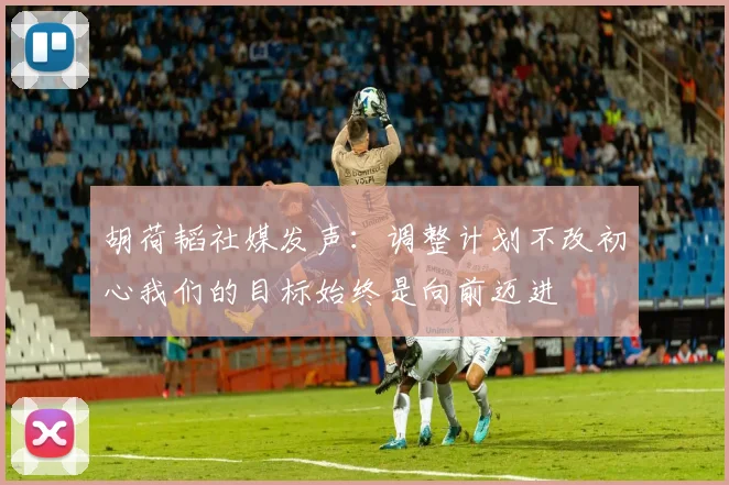 胡荷韬社媒发声：调整计划不改初心我们的目标始终是向前迈进