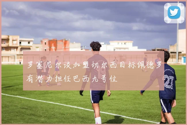 罗塞尼尔谈加盟切尔西目标佩德罗有潜力担任巴西九号位