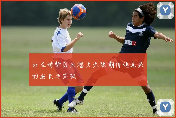 杜兰特赞贝利潜力无限期待他未来的成长与突破