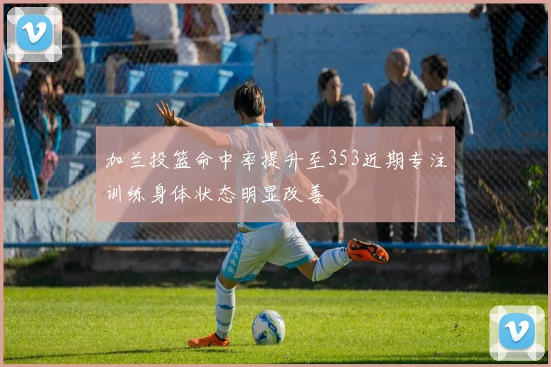加兰投篮命中率提升至353近期专注训练身体状态明显改善