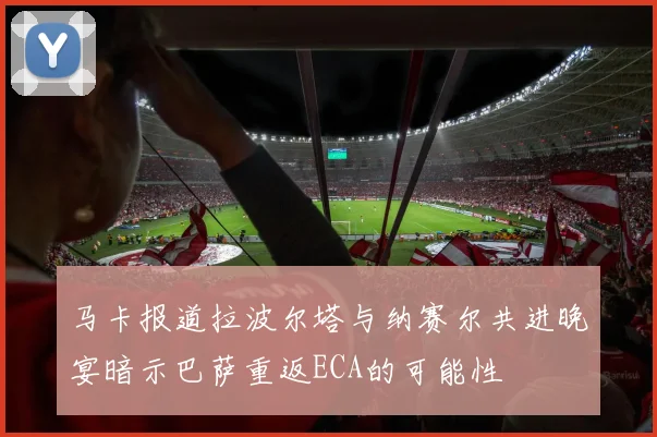 马卡报道拉波尔塔与纳赛尔共进晚宴暗示巴萨重返ECA的可能性