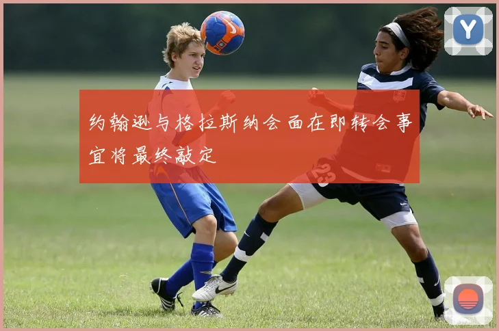 约翰逊与格拉斯纳会面在即转会事宜将最终敲定