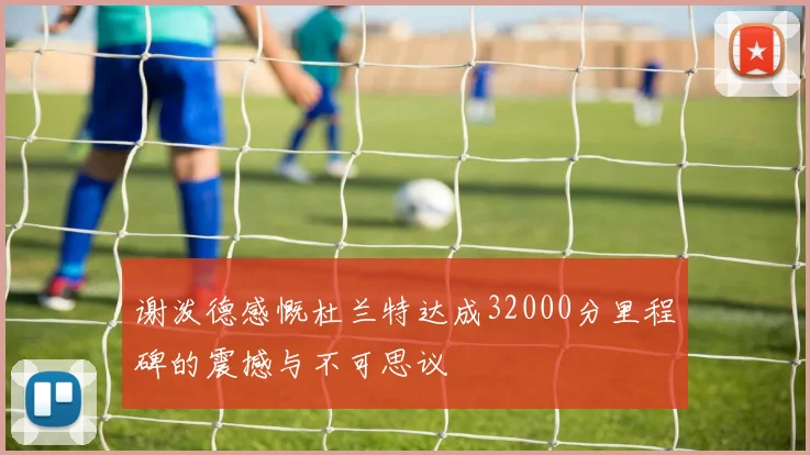 谢泼德感慨杜兰特达成32000分里程碑的震撼与不可思议