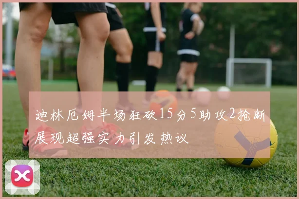 迪林厄姆半场狂砍15分5助攻2抢断展现超强实力引发热议