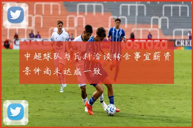 中超球队与瓦科洽谈转会事宜薪资条件尚未达成一致