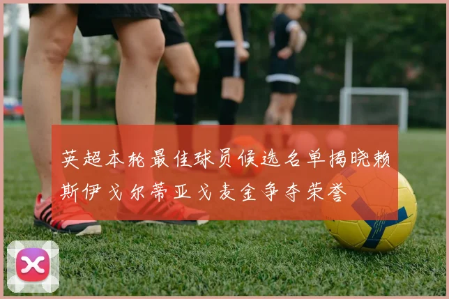 英超本轮最佳球员候选名单揭晓赖斯伊戈尔蒂亚戈麦金争夺荣誉