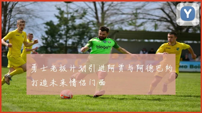 勇士老板计划引进阿贾与阿德巴约打造未来情侣门面
