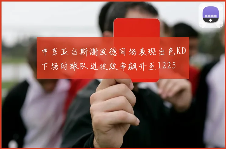 申京亚当斯谢泼德同场表现出色KD下场时球队进攻效率飙升至1225