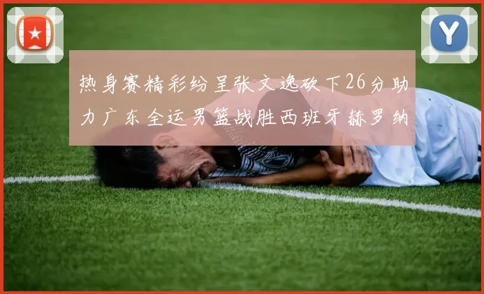 热身赛精彩纷呈张文逸砍下26分助力广东全运男篮战胜西班牙赫罗纳队