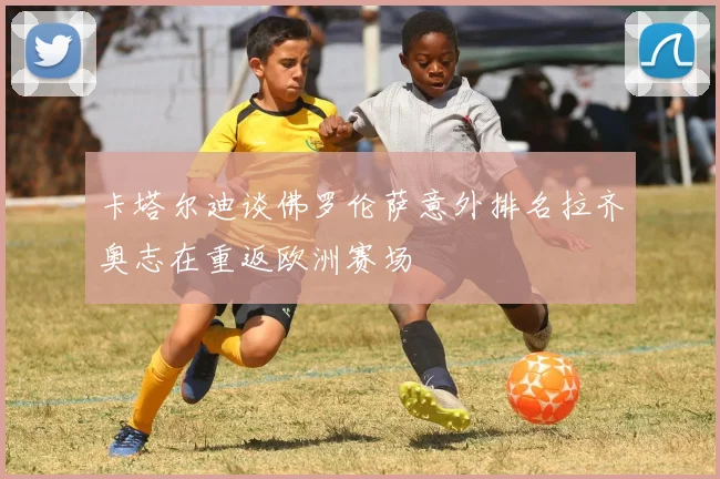 卡塔尔迪谈佛罗伦萨意外排名拉齐奥志在重返欧洲赛场